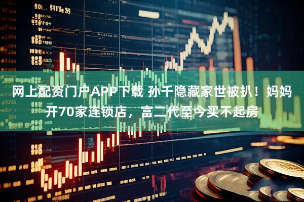 网上配资门户APP下载 孙千隐藏家世被扒！妈妈开70家连锁店，富二代至今买不起房