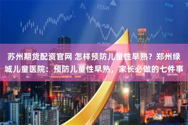 苏州期货配资官网 怎样预防儿童性早熟？郑州绿城儿童医院：预防儿童性早熟，家长必做的七件事