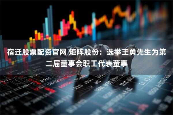 宿迁股票配资官网 矩阵股份：选举王勇先生为第二届董事会职工代表董事
