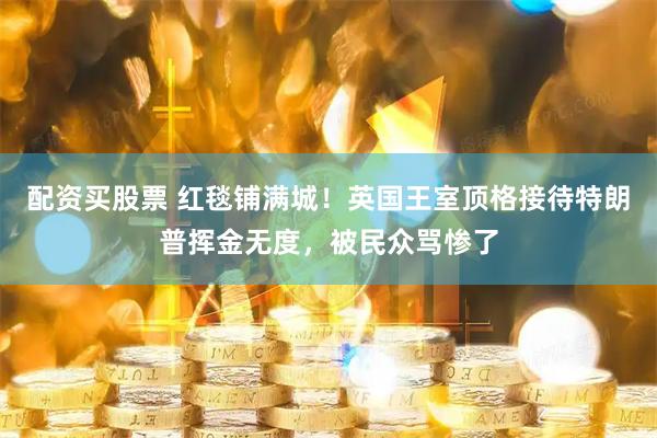 配资买股票 红毯铺满城！英国王室顶格接待特朗普挥金无度，被民众骂惨了