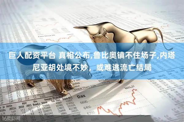 巨人配资平台 真相公布,鲁比奥镇不住场子,内塔尼亚胡处境不妙，或难逃流亡结局