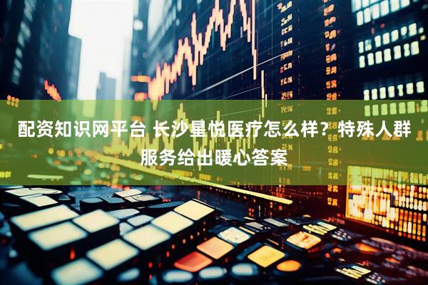 配资知识网平台 长沙星悦医疗怎么样？特殊人群服务给出暖心答案