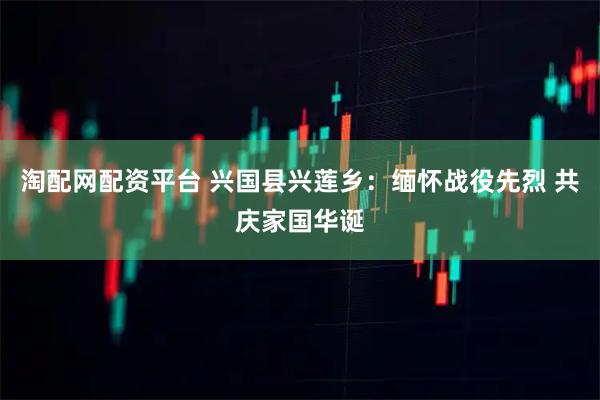淘配网配资平台 兴国县兴莲乡：缅怀战役先烈 共庆家国华诞