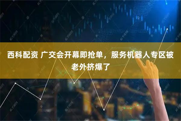 西科配资 广交会开幕即抢单，服务机器人专区被老外挤爆了