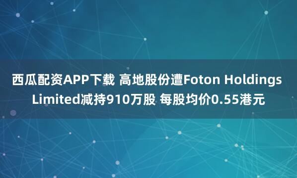 西瓜配资APP下载 高地股份遭Foton Holdings Limited减持910万股 每股均价0.55港元