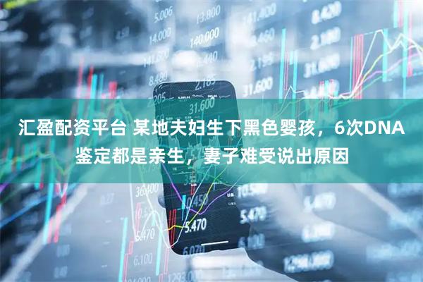 汇盈配资平台 某地夫妇生下黑色婴孩，6次DNA鉴定都是亲生，妻子难受说出原因