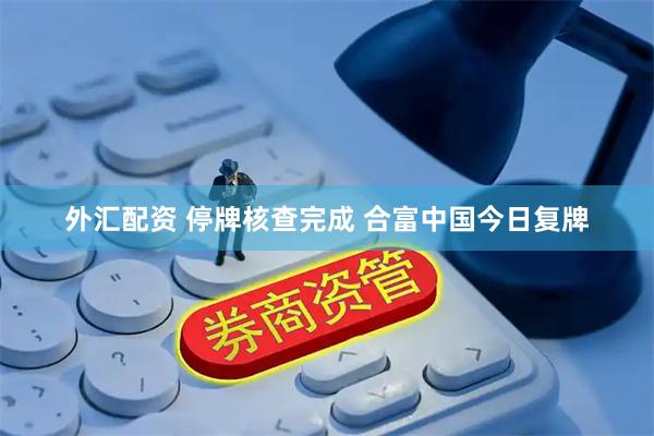 外汇配资 停牌核查完成 合富中国今日复牌