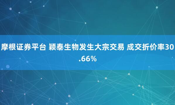 摩根证券平台 颖泰生物发生大宗交易 成交折价率30.66%