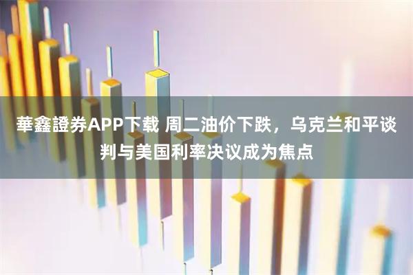 華鑫證券APP下载 周二油价下跌，乌克兰和平谈判与美国利率决议成为焦点