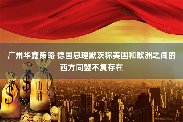 广州华鑫策略 德国总理默茨称美国和欧洲之间的西方同盟不复存在