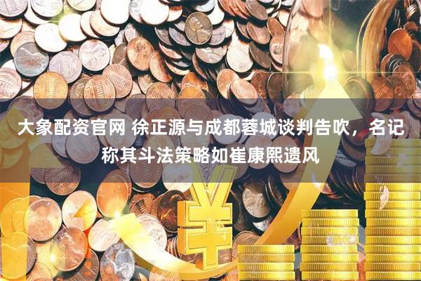 大象配资官网 徐正源与成都蓉城谈判告吹，名记称其斗法策略如崔康熙遗风