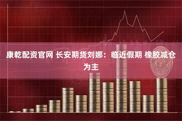 康乾配资官网 长安期货刘娜：临近假期 橡胶减仓为主