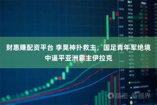 财惠赚配资平台 李昊神扑救主，国足青年军绝境中逼平亚洲霸主伊拉克