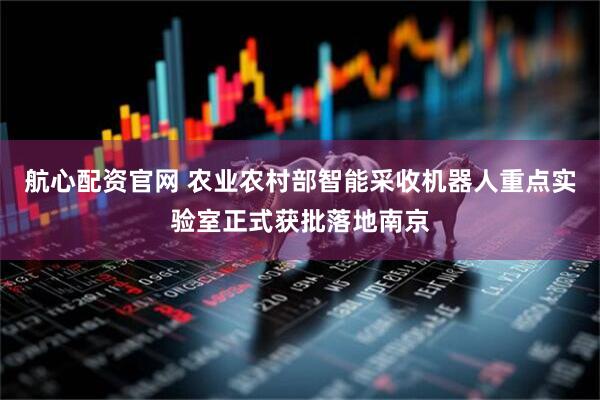 航心配资官网 农业农村部智能采收机器人重点实验室正式获批落地南京
