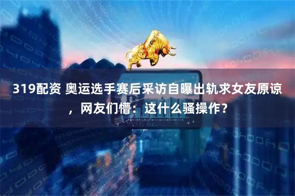 319配资 奥运选手赛后采访自曝出轨求女友原谅，网友们懵：这什么骚操作？