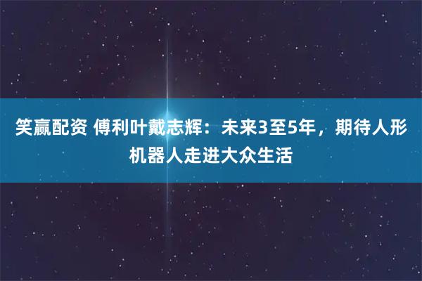 笑赢配资 傅利叶戴志辉：未来3至5年，期待人形机器人走进大众生活