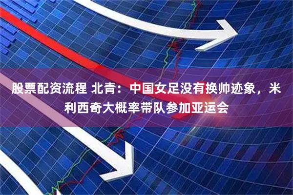 股票配资流程 北青：中国女足没有换帅迹象，米利西奇大概率带队参加亚运会